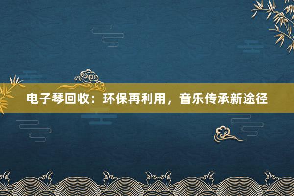 电子琴回收：环保再利用，音乐传承新途径